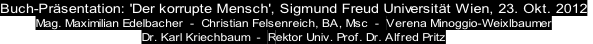 Buch-Prsentation: 'Der korrupte Mensch', Sigmund Freud Universitt Wien, 23. Okt. 2012
Mag. Maximilian Edelbacher  -  Christian Felsenreich, BA, Msc  -  Verena Minoggio-Weixlbaumer
Dr. Karl Kriechbaum  -  Rektor Univ. Prof. Dr. Alfred Pritz