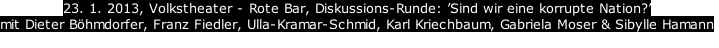 23. 1. 2013, Volkstheater - Rote Bar, Diskussions-Runde: Sind wir eine korrupte Nation?
mit Dieter Bhmdorfer, Franz Fiedler, Ulla-Kramar-Schmid, Karl Kriechbaum, Gabriela Moser & Sibylle Hamann
